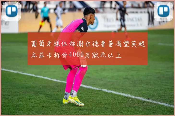 葡萄牙媒体称谢尔德鲁普渴望英超本菲卡标价4000万欧元以上