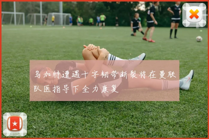 乌加特遭遇十字韧带断裂将在曼联队医指导下全力康复