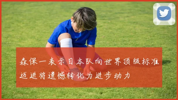 森保一表示日本队向世界顶级标准迈进将遗憾转化为进步动力