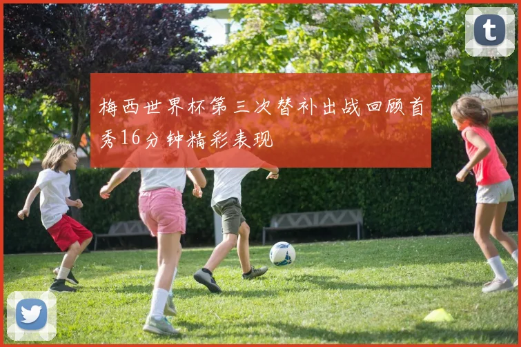 梅西世界杯第三次替补出战回顾首秀16分钟精彩表现