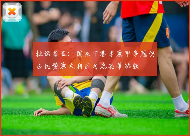 拉诺基亚：国米下赛季意甲争冠仍占优势意大利应考虑孔蒂执教