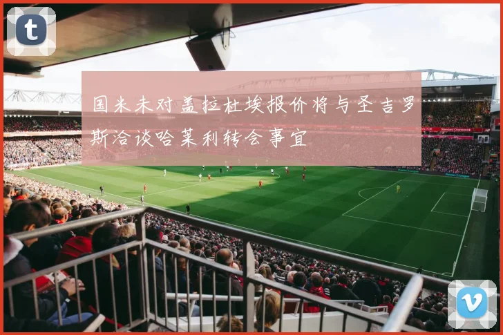 国米未对盖拉杜埃报价将与圣吉罗斯洽谈哈莱利转会事宜