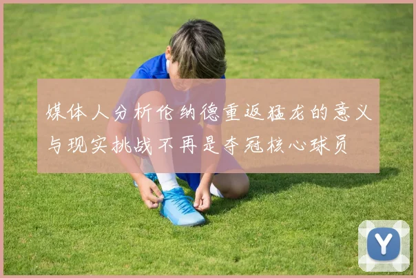 媒体人分析伦纳德重返猛龙的意义与现实挑战不再是夺冠核心球员