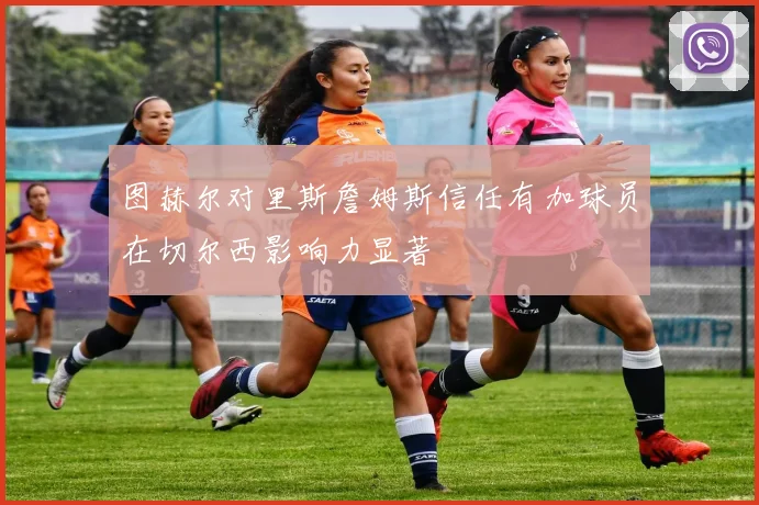 图赫尔对里斯詹姆斯信任有加球员在切尔西影响力显著