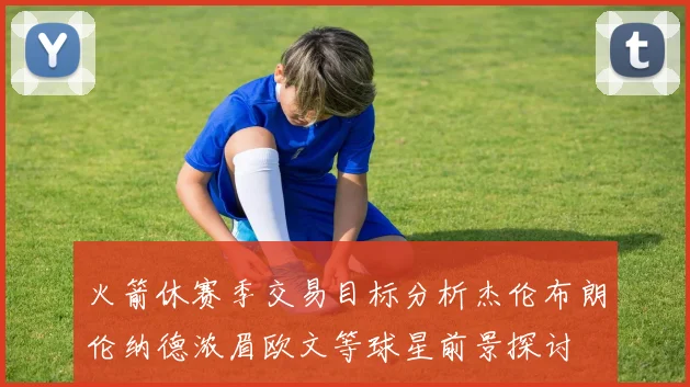 火箭休赛季交易目标分析杰伦布朗伦纳德浓眉欧文等球星前景探讨