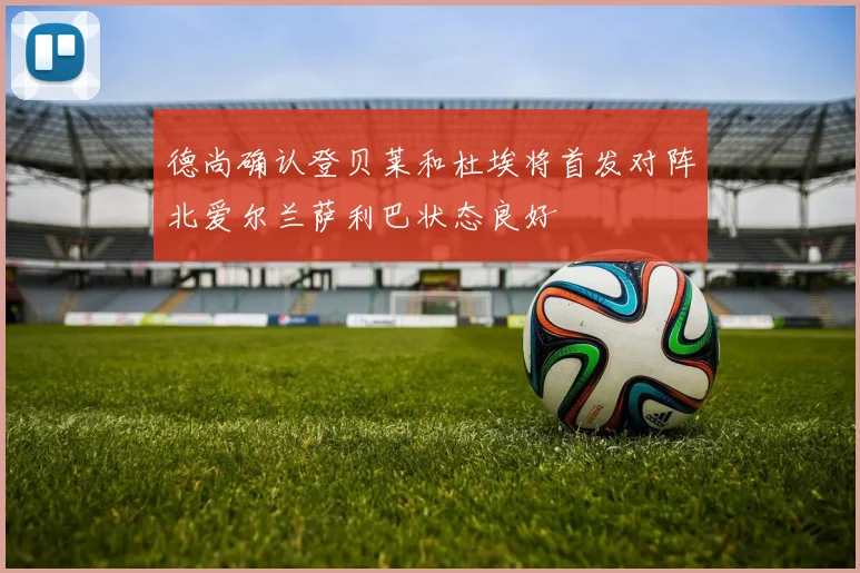 德尚确认登贝莱和杜埃将首发对阵北爱尔兰萨利巴状态良好