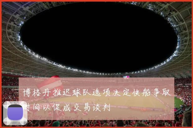 博格丹推迟球队选项决定快船争取时间以促成交易谈判