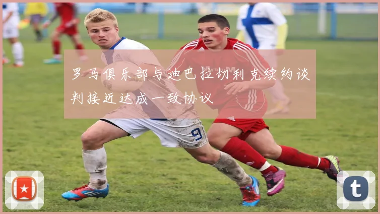 罗马俱乐部与迪巴拉切利克续约谈判接近达成一致协议