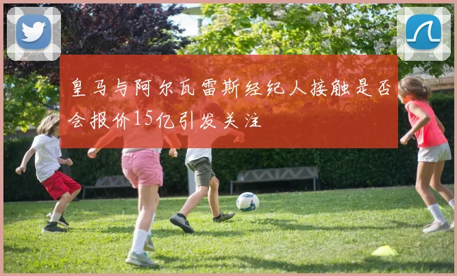 皇马与阿尔瓦雷斯经纪人接触是否会报价15亿引发关注