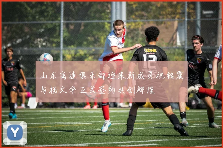 山东高速俱乐部迎来新成员祝铭震与杨文学正式签约共创辉煌