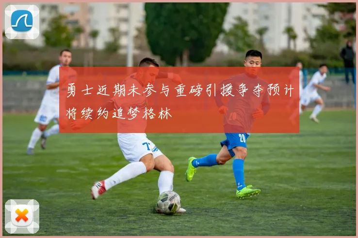 勇士近期未参与重磅引援争夺预计将续约追梦格林
