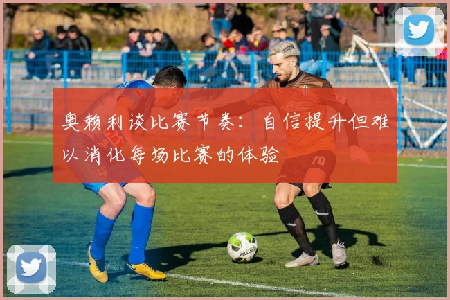 奥赖利谈比赛节奏：自信提升但难以消化每场比赛的体验